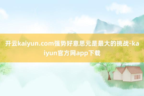 开云kaiyun.com强势好意思元是最大的挑战-kaiyun官方网app下载