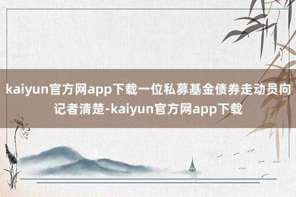 kaiyun官方网app下载一位私募基金债券走动员向记者清楚-kaiyun官方网app下载