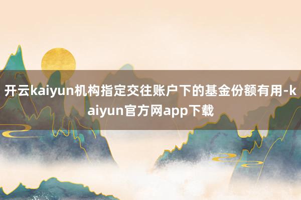 开云kaiyun机构指定交往账户下的基金份额有用-kaiyun官方网app下载