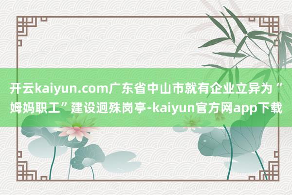 开云kaiyun.com广东省中山市就有企业立异为“姆妈职工”建设迥殊岗亭-kaiyun官方网app下载