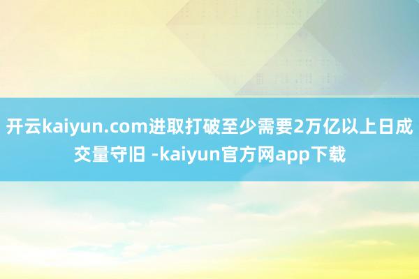 开云kaiyun.com进取打破至少需要2万亿以上日成交量守旧 -kaiyun官方网app下载