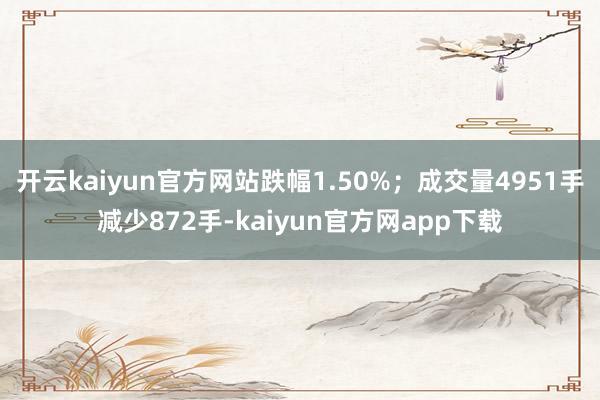 开云kaiyun官方网站跌幅1.50%；成交量4951手减少872手-kaiyun官方网app下载