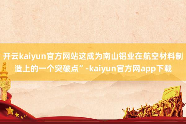 开云kaiyun官方网站这成为南山铝业在航空材料制造上的一个突破点”-kaiyun官方网app下载