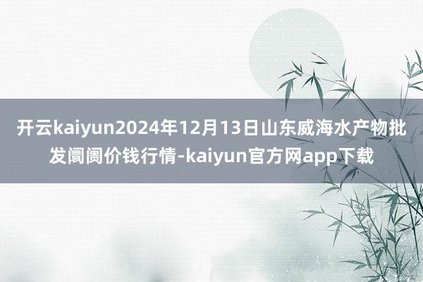 开云kaiyun2024年12月13日山东威海水产物批发阛阓价钱行情-kaiyun官方网app下载