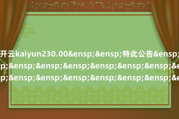 开云kaiyun230.00&ensp;&ensp;特此公告&ensp;&ensp;&ensp;&ensp;&ensp;&ensp;&ensp;&ensp;&ensp;&ensp;&ensp;&ensp;&ensp;&ensp;&ensp;&ensp;&a