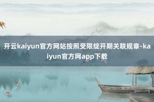 开云kaiyun官方网站按照受限绽开期关联规章-kaiyun官方网app下载