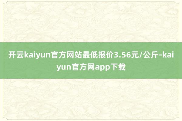 开云kaiyun官方网站最低报价3.56元/公斤-kaiyun官方网app下载