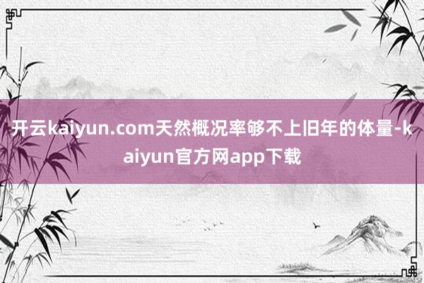 开云kaiyun.com天然概况率够不上旧年的体量-kaiyun官方网app下载
