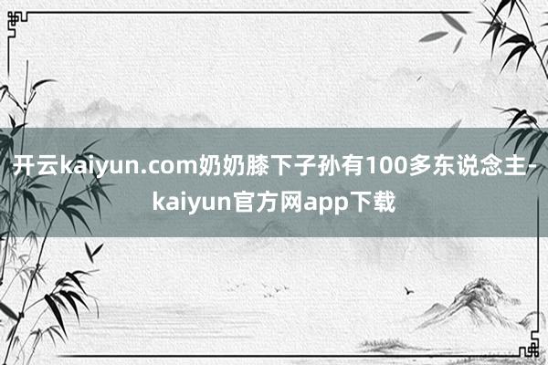 开云kaiyun.com奶奶膝下子孙有100多东说念主-kaiyun官方网app下载