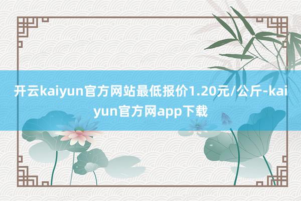 开云kaiyun官方网站最低报价1.20元/公斤-kaiyun官方网app下载