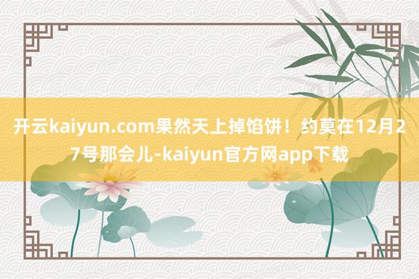 开云kaiyun.com果然天上掉馅饼！约莫在12月27号那会儿-kaiyun官方网app下载