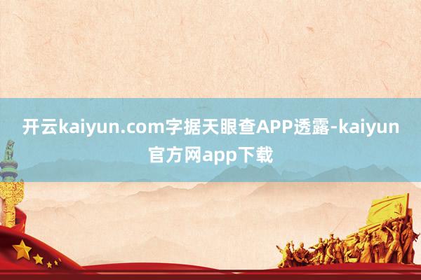 开云kaiyun.com字据天眼查APP透露-kaiyun官方网app下载