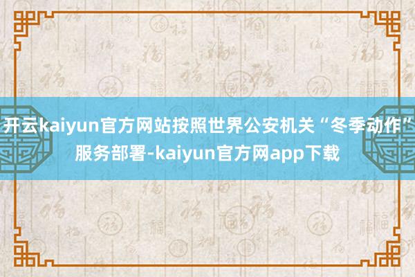 开云kaiyun官方网站按照世界公安机关“冬季动作”服务部署-kaiyun官方网app下载