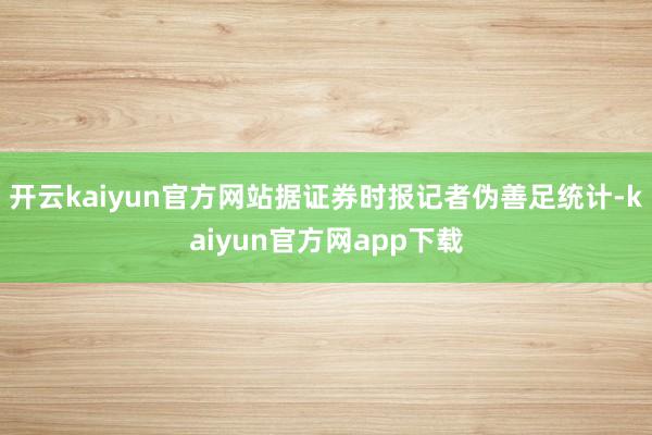 开云kaiyun官方网站据证券时报记者伪善足统计-kaiyun官方网app下载