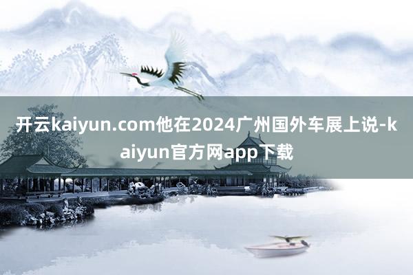 开云kaiyun.com他在2024广州国外车展上说-kaiyun官方网app下载