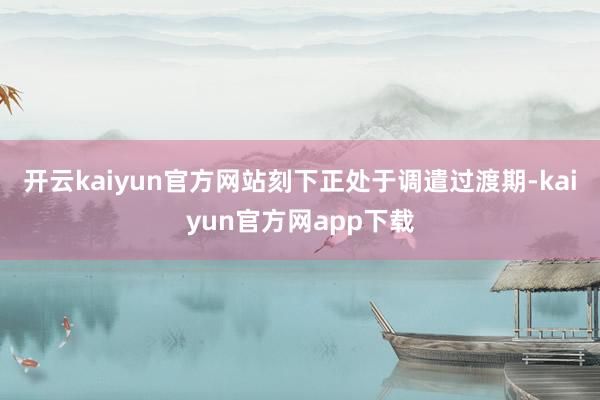 开云kaiyun官方网站刻下正处于调遣过渡期-kaiyun官方网app下载