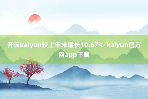 开云kaiyun较上年末增长10.67%-kaiyun官方网app下载
