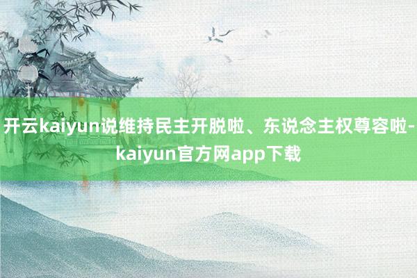 开云kaiyun说维持民主开脱啦、东说念主权尊容啦-kaiyun官方网app下载