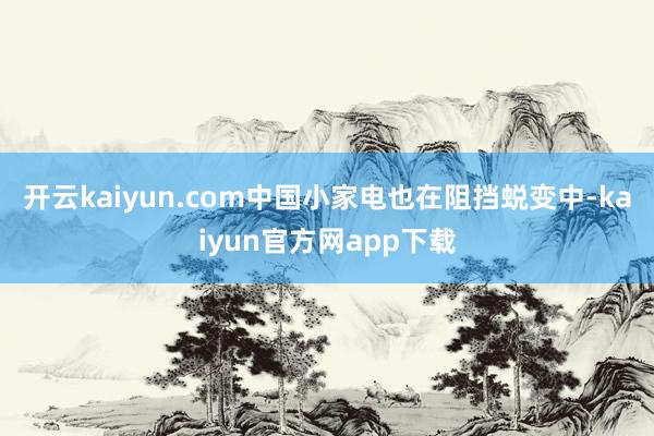 开云kaiyun.com中国小家电也在阻挡蜕变中-kaiyun官方网app下载
