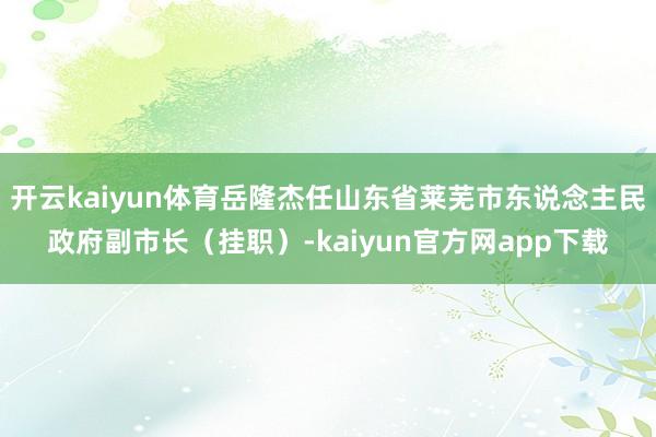 开云kaiyun体育岳隆杰任山东省莱芜市东说念主民政府副市长（挂职）-kaiyun官方网app下载